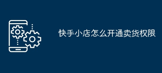 快手小店怎么开通卖货 快手小店开通卖货流程步骤详解